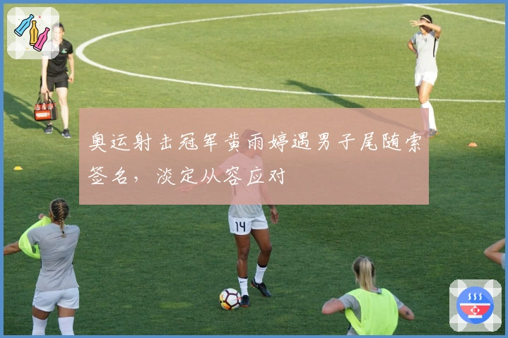奥运射击冠军黄雨婷遇男子尾随索签名，淡定从容应对