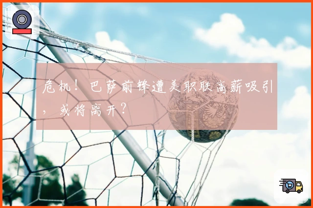 危机！巴萨前锋遭美职联高薪吸引，或将离开？