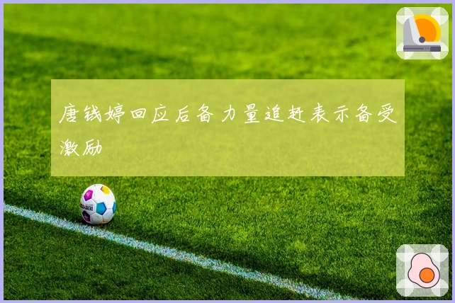 唐钱婷回应后备力量追赶表示备受激励