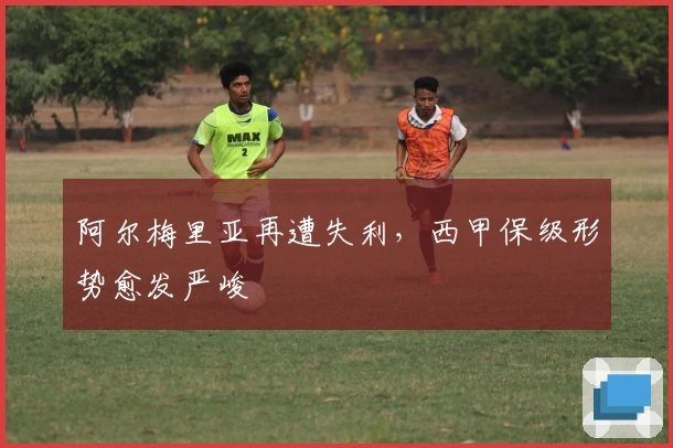 阿尔梅里亚再遭失利，西甲保级形势愈发严峻