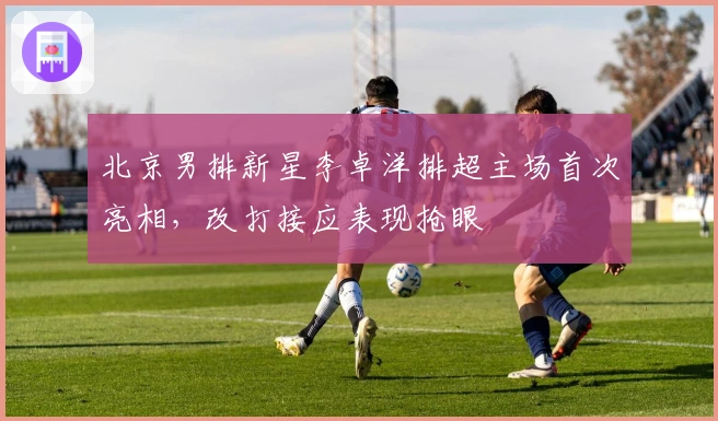 北京男排新星李卓洋排超主场首次亮相，改打接应表现抢眼