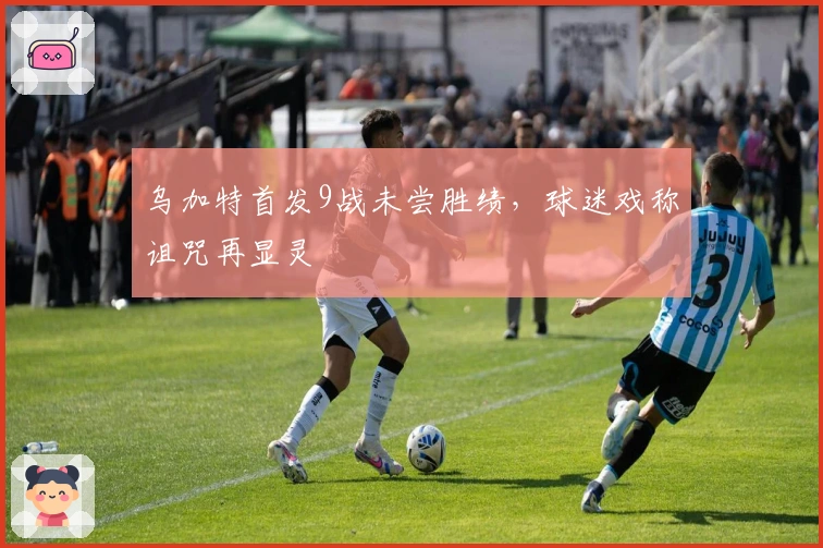 乌加特首发9战未尝胜绩，球迷戏称诅咒再显灵