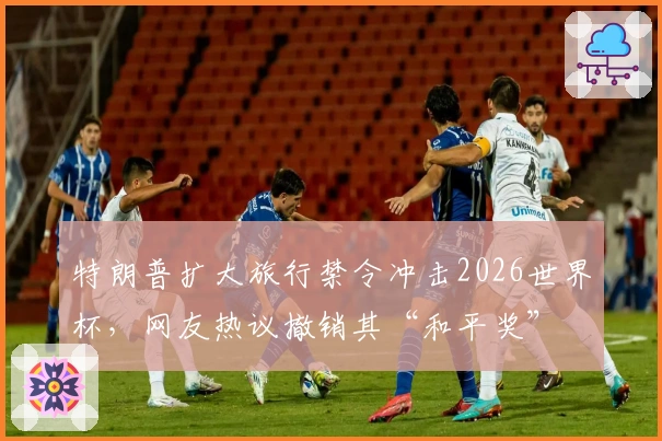 特朗普扩大旅行禁令冲击2026世界杯，网友热议撤销其“和平奖”