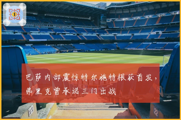 巴萨内部震惊特尔施特根获首发，弗里克曾承诺三门出战
