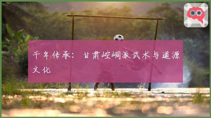 千年传承:甘肃崆峒派武术与道源文化