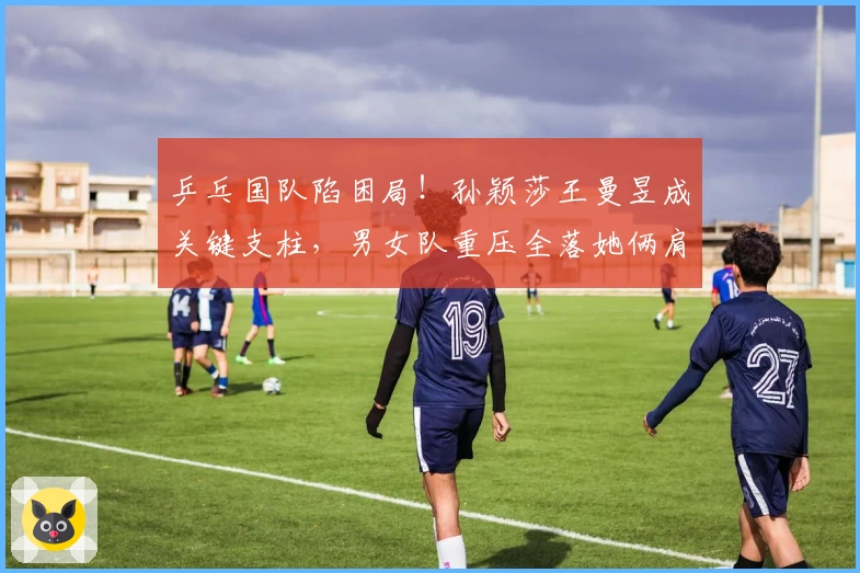 乒乓国队陷困局！孙颖莎王曼昱成关键支柱，男女队重压全落她俩肩上