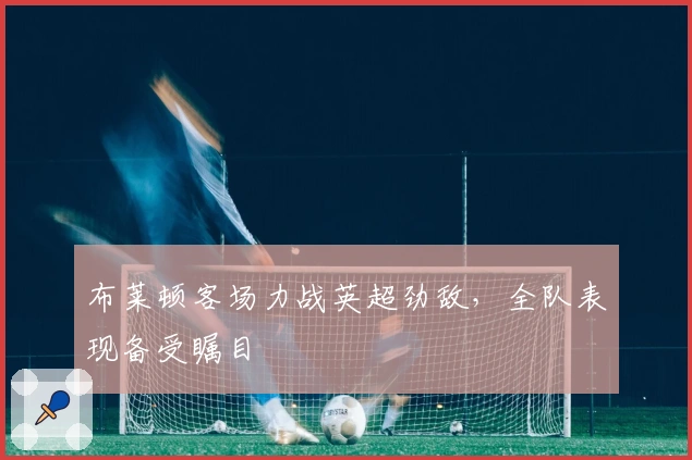 布莱顿客场力战英超劲敌，全队表现备受瞩目