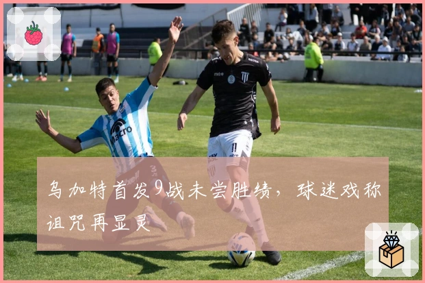 乌加特首发9战未尝胜绩，球迷戏称诅咒再显灵