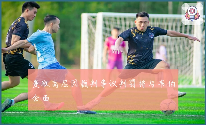 曼联高层因裁判争议判罚将与韦伯会面