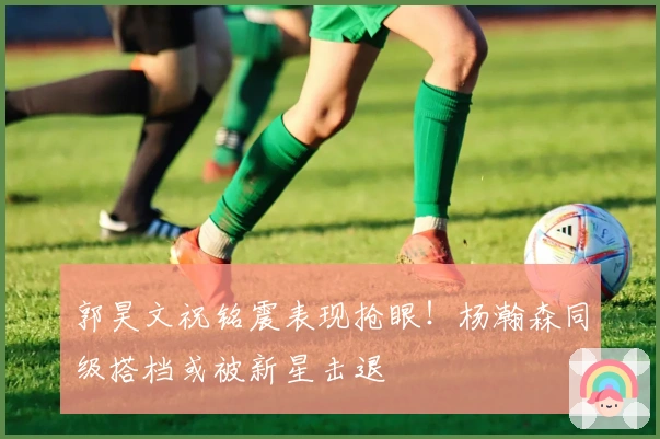 郭昊文祝铭震表现抢眼！杨瀚森同级搭档或被新星击退