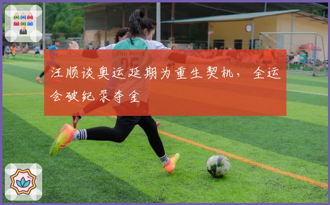 汪顺谈奥运延期为重生契机，全运会破纪录夺金